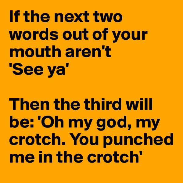 If the next two words out of your mouth aren't
'See ya' 

Then the third will be: 'Oh my god, my crotch. You punched me in the crotch'