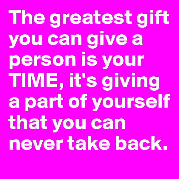 The greatest gift you can give a person is your TIME, it's giving a part of yourself that you can never take back.