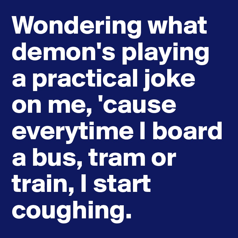 Wondering what demon's playing a practical joke on me, 'cause everytime I board a bus, tram or train, I start coughing.