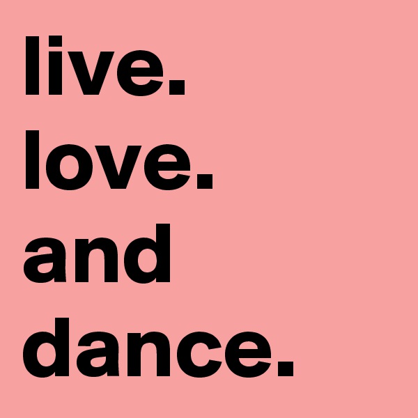 live.
love.
and dance.