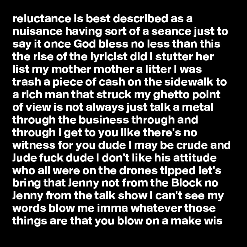 reluctance is best described as a nuisance having sort of a seance just to say it once God bless no less than this the rise of the lyricist did I stutter her list my mother mother a litter I was trash a piece of cash on the sidewalk to a rich man that struck my ghetto point of view is not always just talk a metal through the business through and through I get to you like there's no witness for you dude I may be crude and Jude fuck dude I don't like his attitude who all were on the drones tipped let's bring that Jenny not from the Block no Jenny from the talk show I can't see my words blow me imma whatever those things are that you blow on a make wis