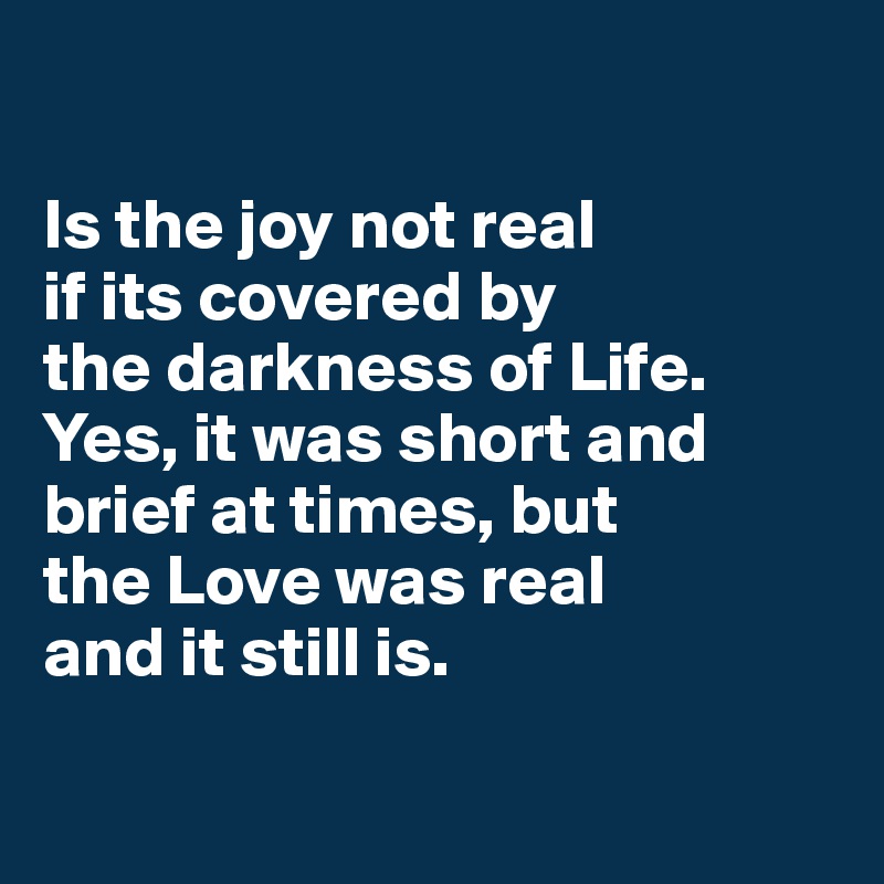 

Is the joy not real 
if its covered by 
the darkness of Life. Yes, it was short and brief at times, but 
the Love was real 
and it still is.

