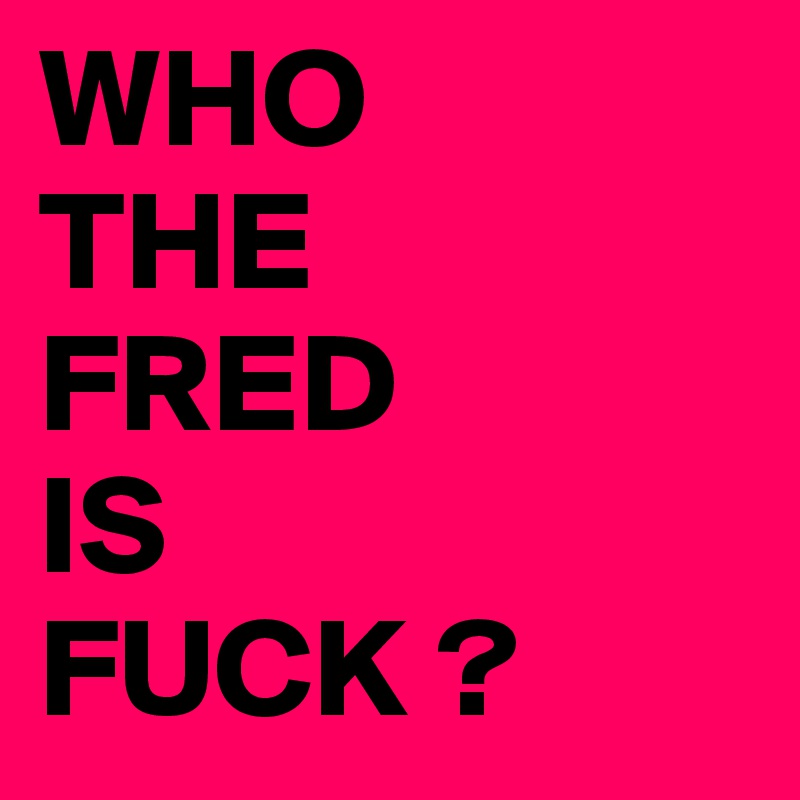WHO
THE 
FRED
IS
FUCK ?