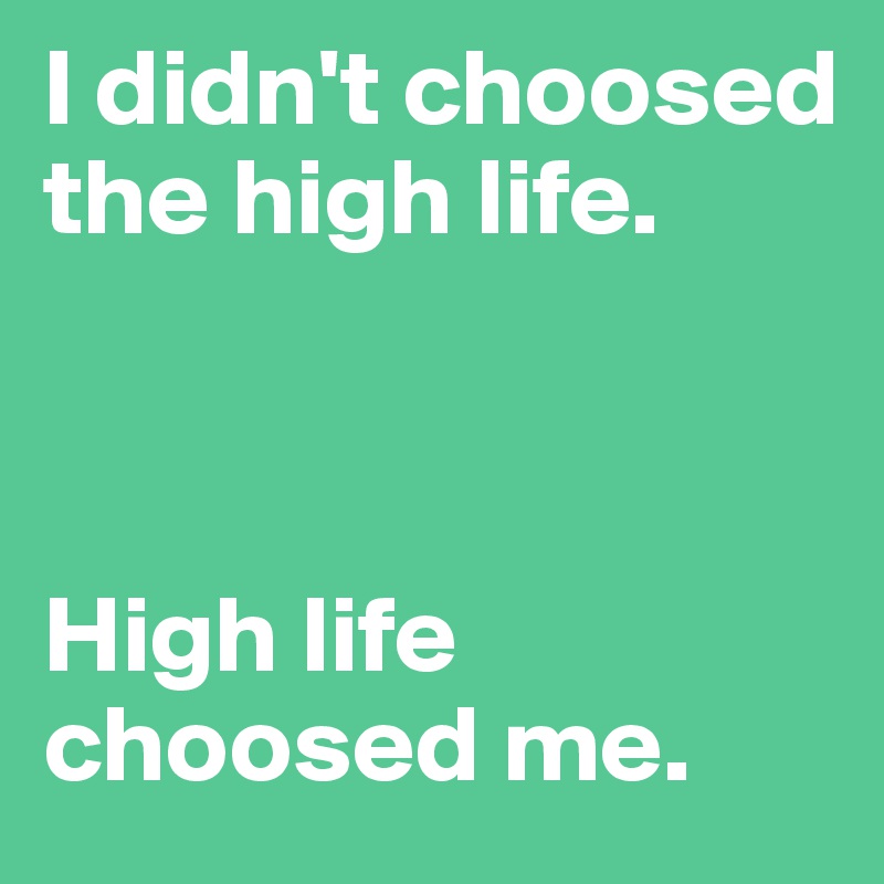 I didn't choosed the high life.



High life choosed me.