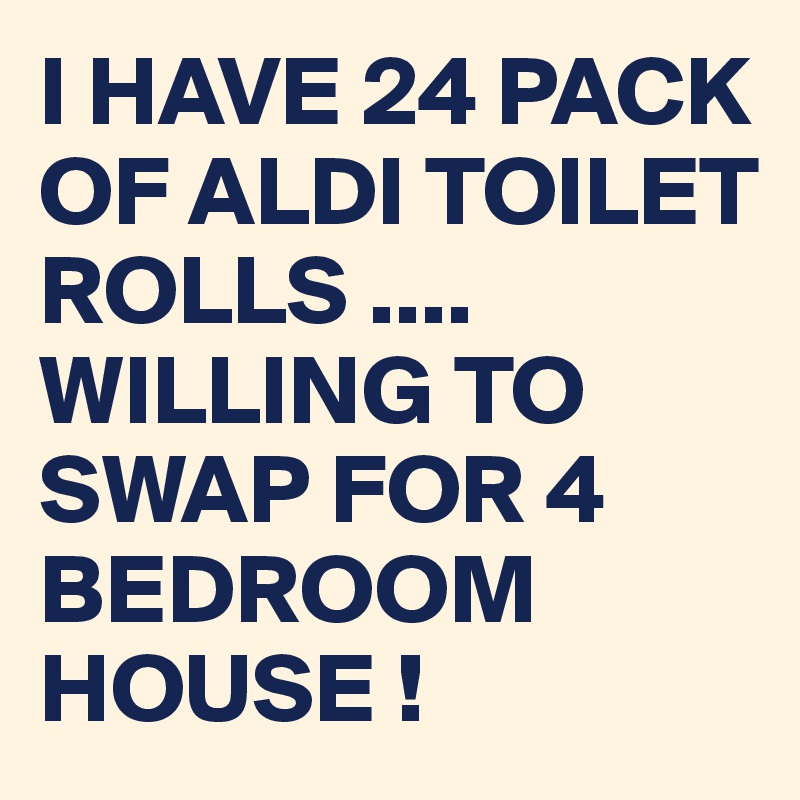 I HAVE 24 PACK OF ALDI TOILET ROLLS ....
WILLING TO SWAP FOR 4 BEDROOM HOUSE !