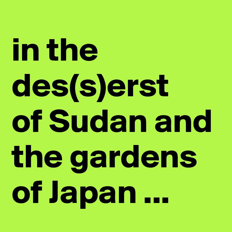 in the des(s)erst 
of Sudan and the gardens of Japan ...