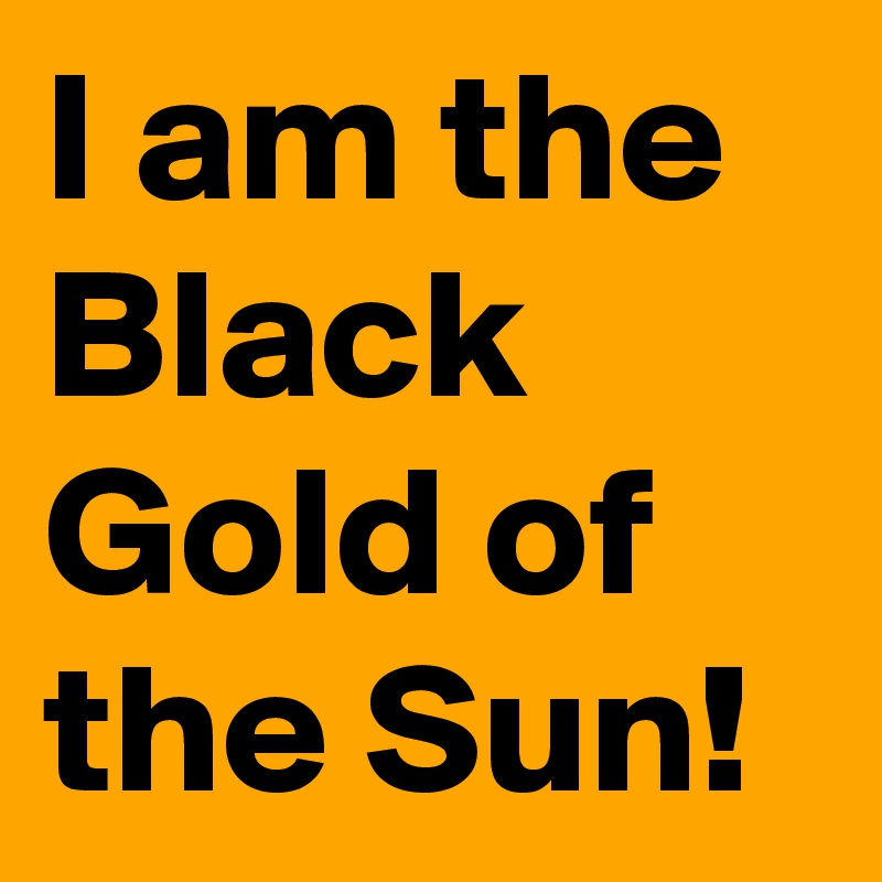 I am the Black Gold of the Sun!