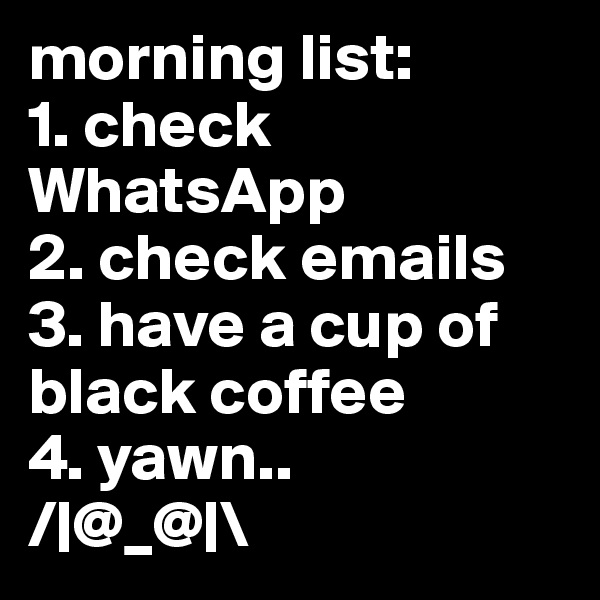 morning list:
1. check    WhatsApp
2. check emails
3. have a cup of black coffee
4. yawn.. 
/|@_@|\