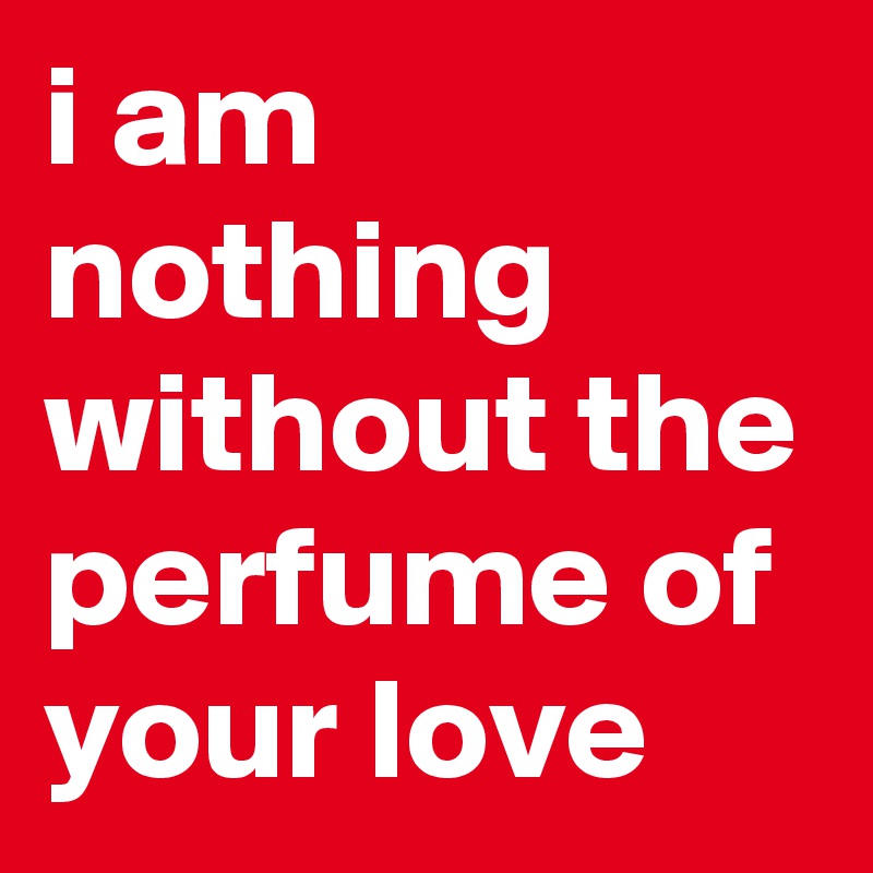 i am nothing without the perfume of your love
