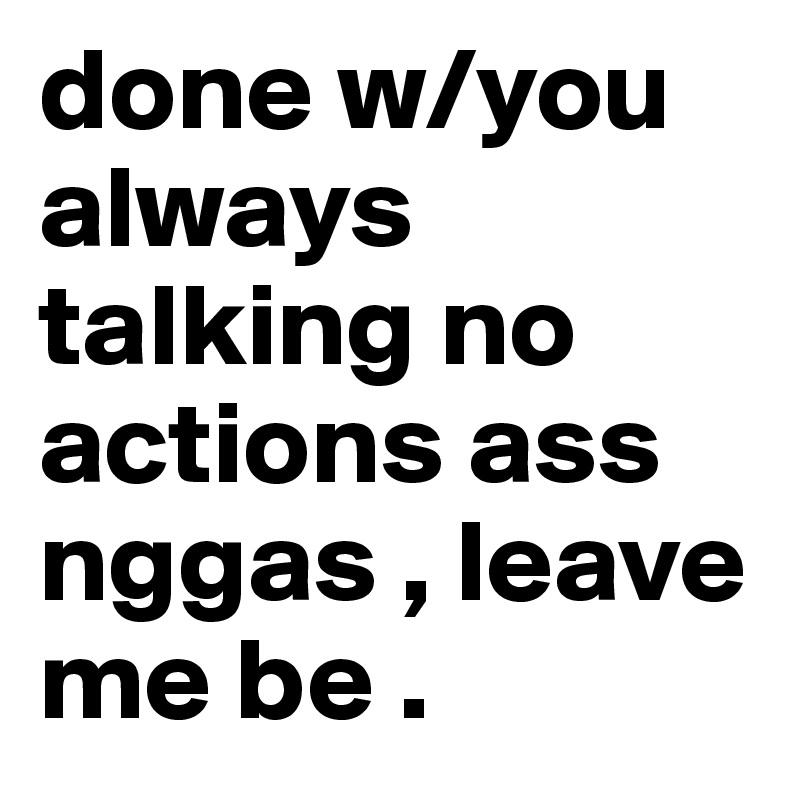 done w/you always talking no actions ass nggas , leave me be . 