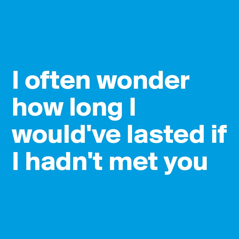 

I often wonder how long I would've lasted if I hadn't met you
