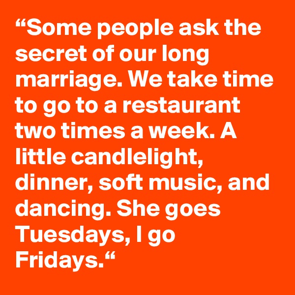 “Some people ask the secret of our long marriage. We take time to go to a restaurant two times a week. A little candlelight, dinner, soft music, and dancing. She goes Tuesdays, I go Fridays.“