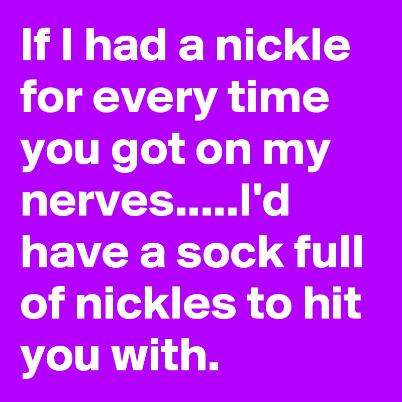 If I had a nickle for every time you got on my nerves.....I'd have a sock full of nickles to hit you with.
