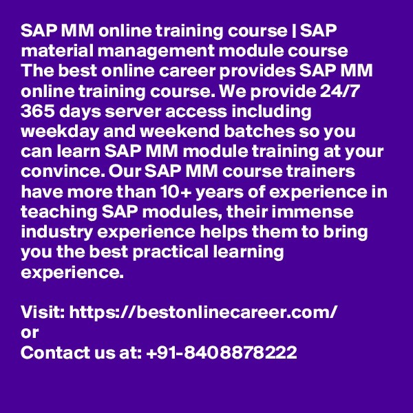 SAP MM online training course | SAP material management module course  
The best online career provides SAP MM online training course. We provide 24/7 365 days server access including weekday and weekend batches so you can learn SAP MM module training at your convince. Our SAP MM course trainers have more than 10+ years of experience in teaching SAP modules, their immense industry experience helps them to bring you the best practical learning experience.

Visit: https://bestonlinecareer.com/
or
Contact us at: +91-8408878222
