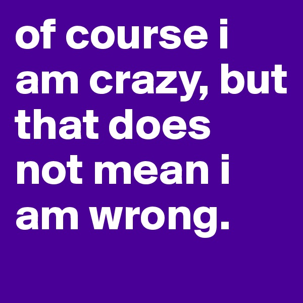 of course i am crazy, but that does not mean i am wrong.