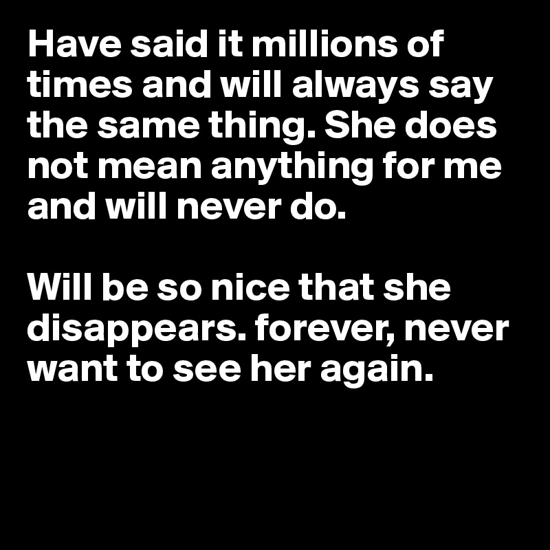 Have said it millions of times and will always say the same thing. She does not mean anything for me and will never do.

Will be so nice that she disappears. forever, never want to see her again. 


