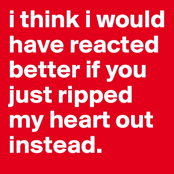 i think i would have reacted better if you just ripped my heart out instead. 