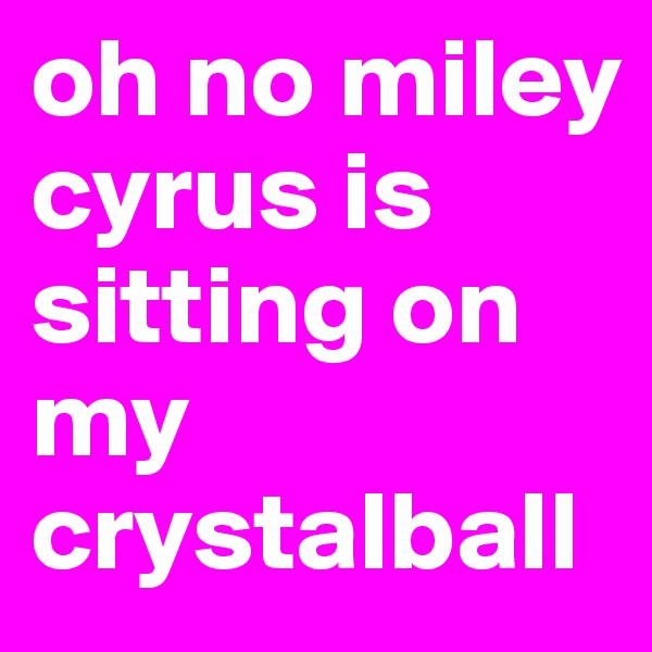 oh no miley cyrus is sitting on my crystalball