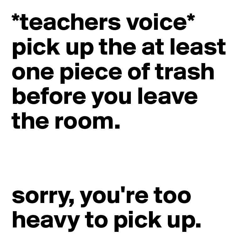 *teachers voice* pick up the at least one piece of trash before you leave the room. 


sorry, you're too heavy to pick up. 