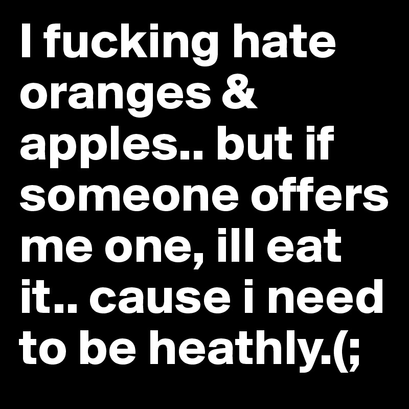 I fucking hate oranges & apples.. but if someone offers me one, ill eat it.. cause i need to be heathly.(;