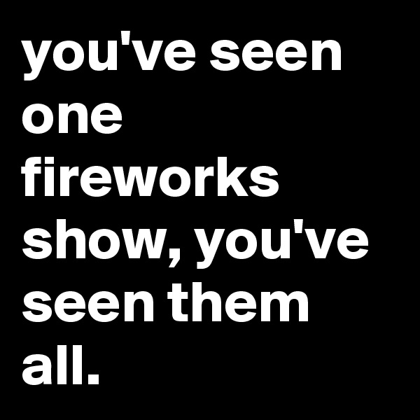 you've seen one fireworks show, you've seen them all.