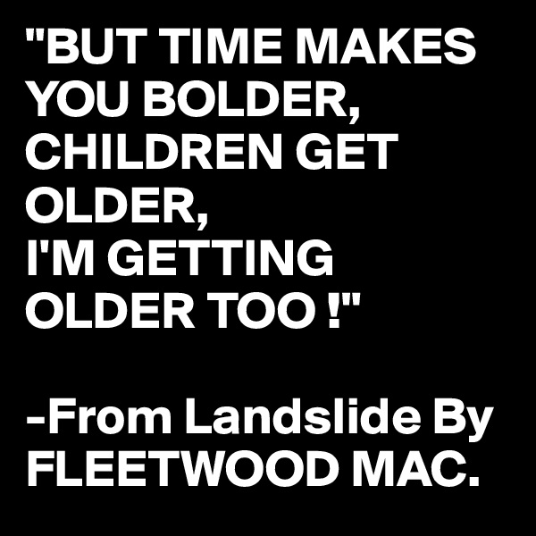 "BUT TIME MAKES YOU BOLDER,
CHILDREN GET OLDER,
I'M GETTING OLDER TOO !"

-From Landslide By 
FLEETWOOD MAC.