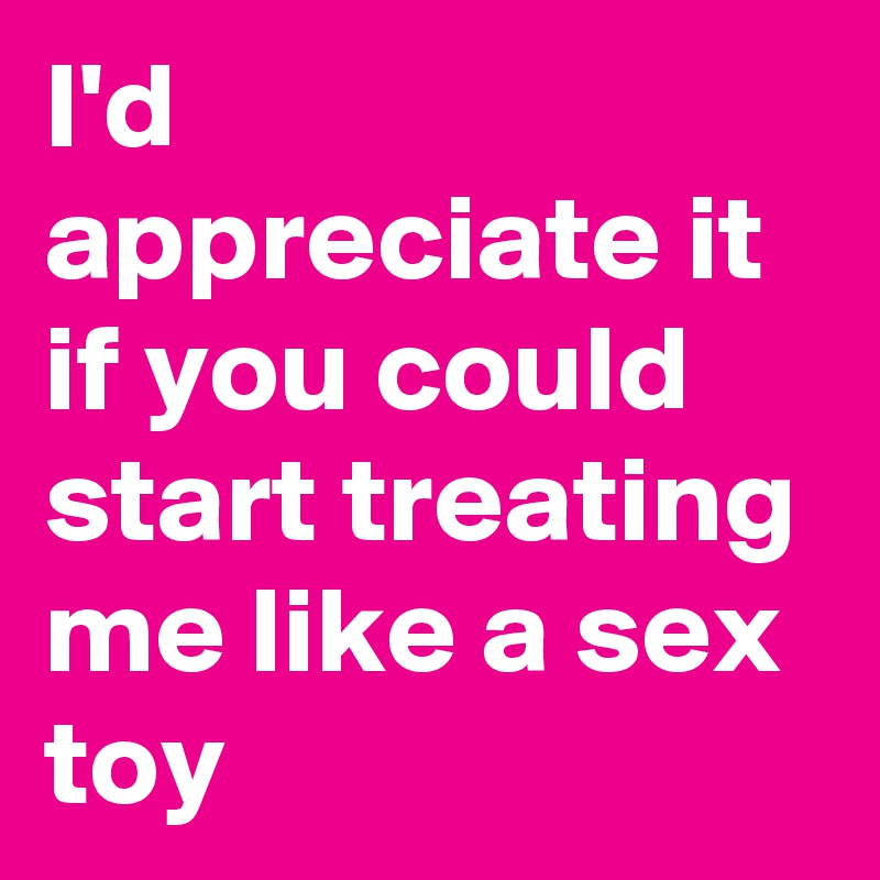 I'd appreciate it if you could start treating me like a sex toy