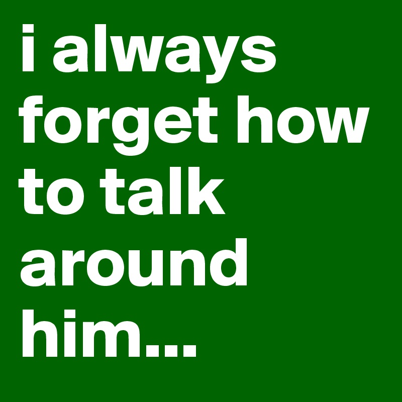 i always forget how to talk around him... 