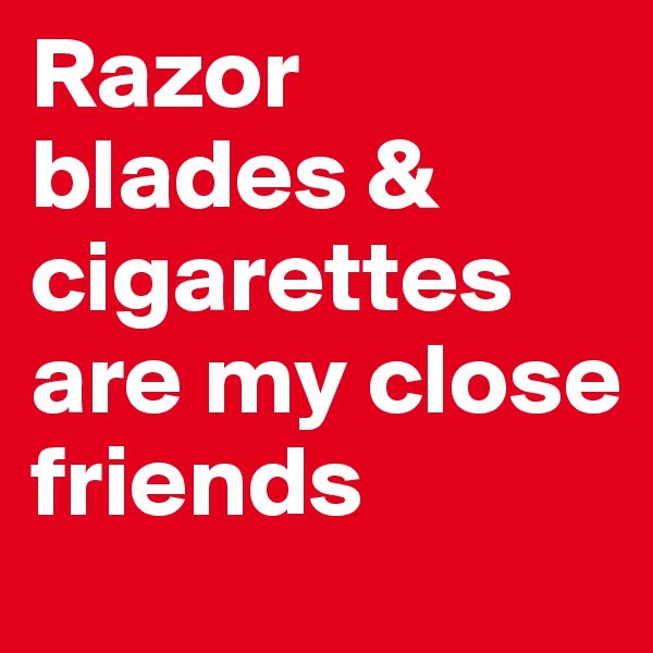 Razor blades & cigarettes are my close friends