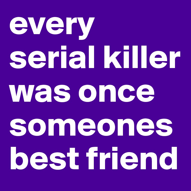 every serial killer was once someones best friend 