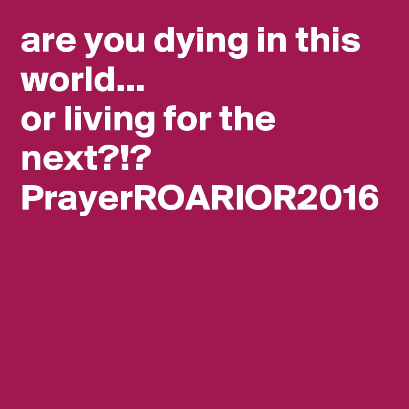 are you dying in this world...
or living for the next?!?
PrayerROARIOR2016