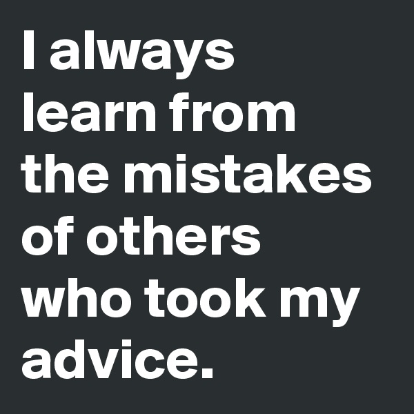 I always learn from  the mistakes of others who took my advice.