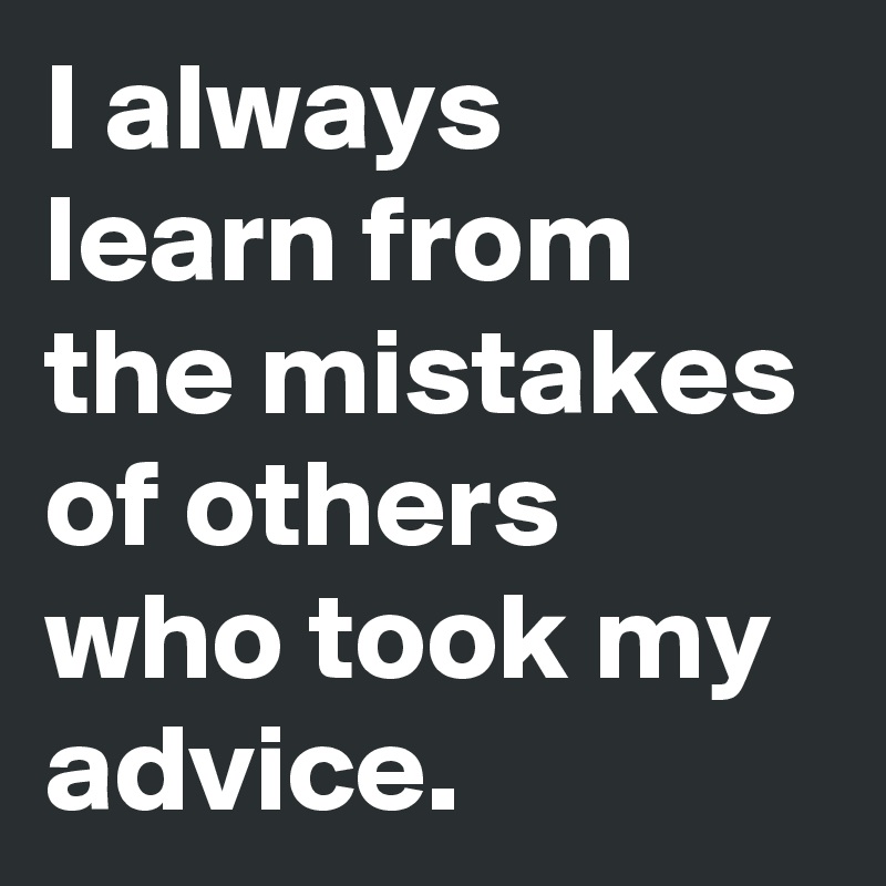 I always learn from  the mistakes of others who took my advice.