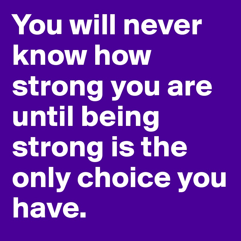 You will never know how strong you are until being strong is the only choice you have. 