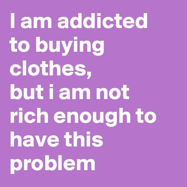 I am addicted to buying clothes,
but i am not rich enough to have this problem
