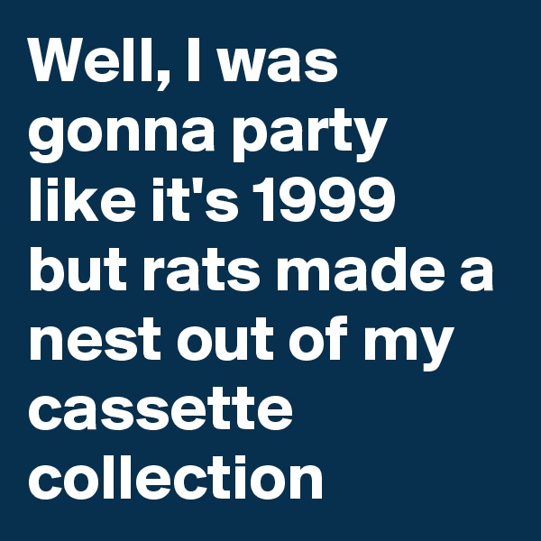 Well, I was gonna party like it's 1999 but rats made a nest out of my cassette collection