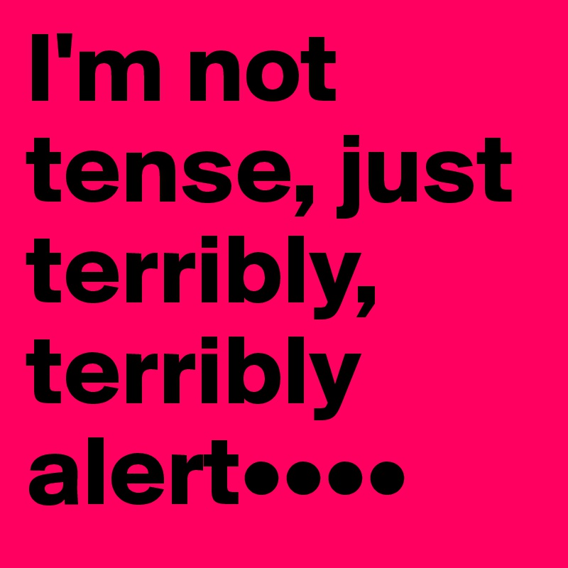 I'm not tense, just terribly, terribly alert••••