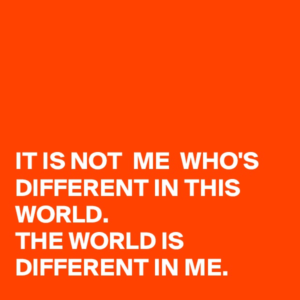




IT IS NOT  ME  WHO'S DIFFERENT IN THIS WORLD. 
THE WORLD IS DIFFERENT IN ME. 