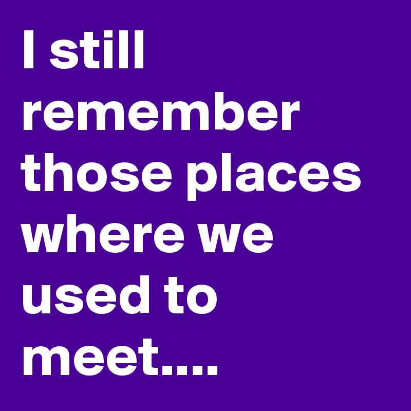 I still remember those places where we used to meet....