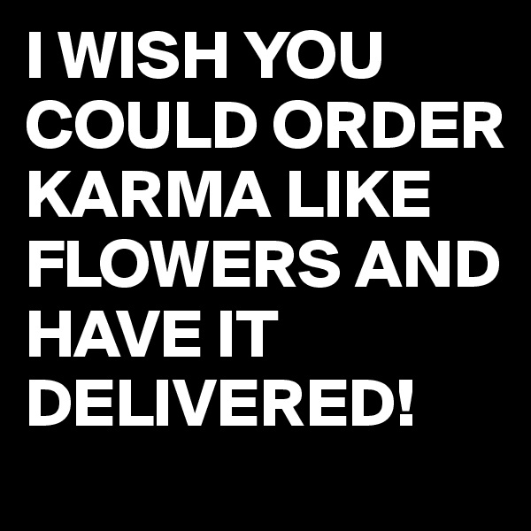 I WISH YOU COULD ORDER KARMA LIKE FLOWERS AND HAVE IT DELIVERED!