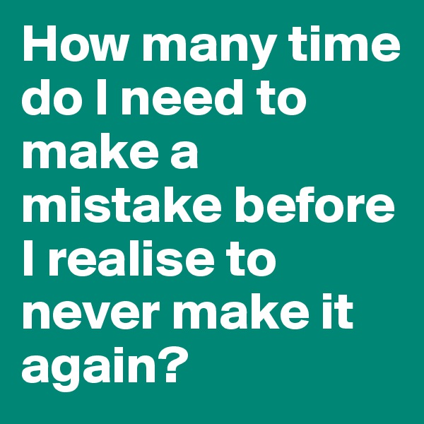 How many time do I need to make a mistake before I realise to never make it again?