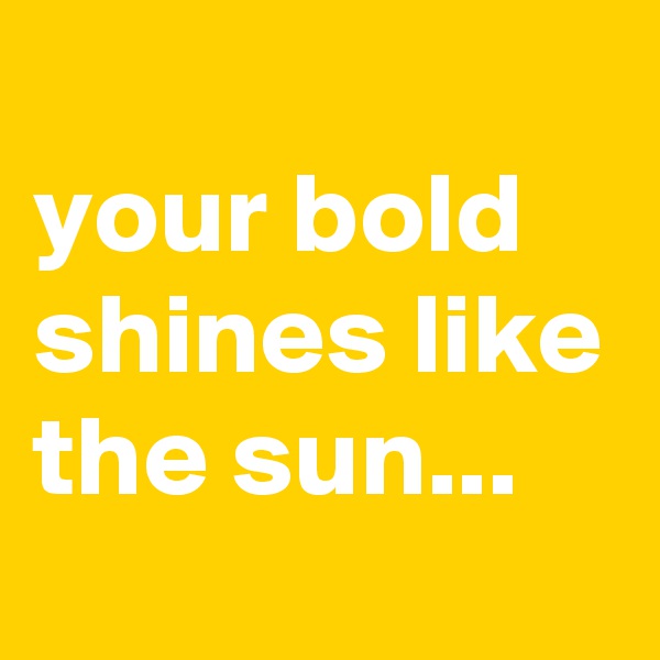 
your bold shines like the sun...
