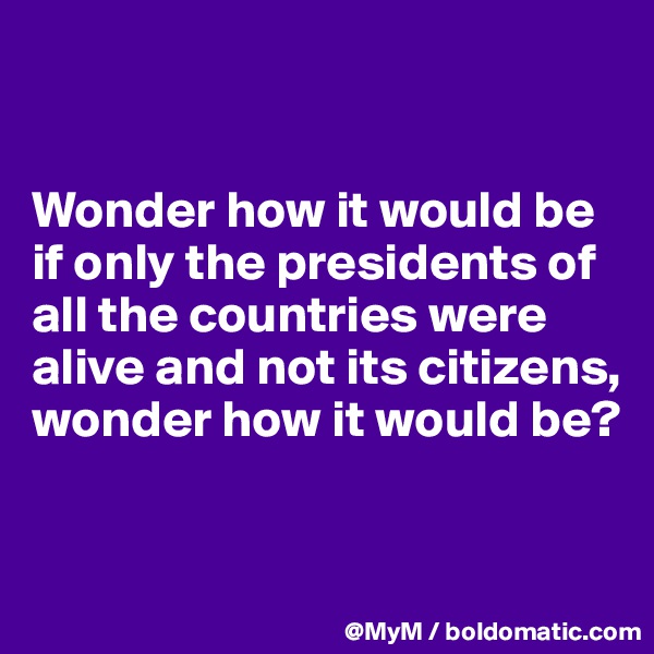 


Wonder how it would be if only the presidents of all the countries were alive and not its citizens, wonder how it would be?


