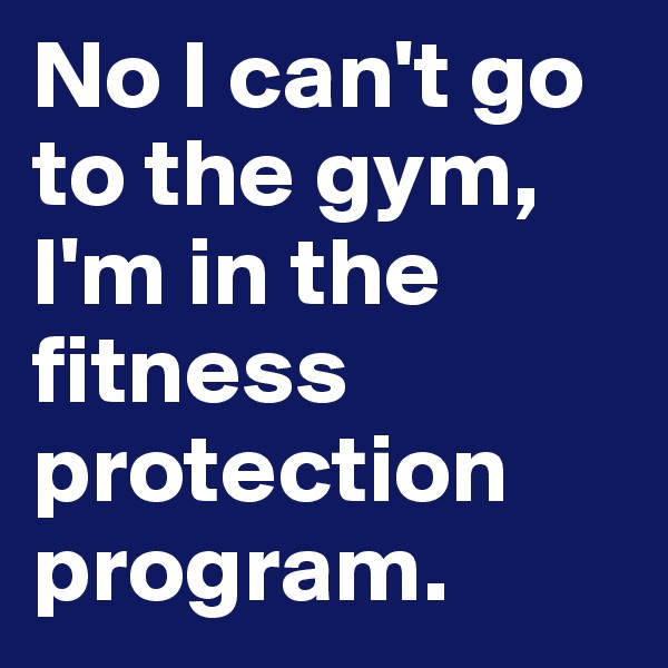 No I can't go to the gym, I'm in the fitness protection program. 