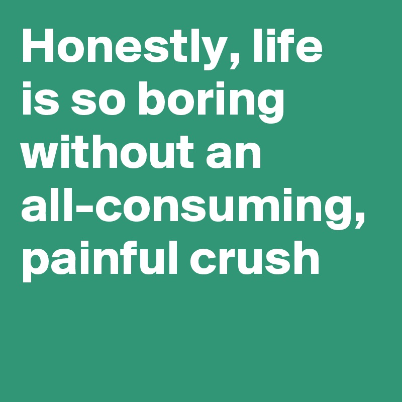 Honestly, life is so boring without an all-consuming, painful crush