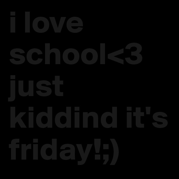 i love school<3
just kiddind it's friday!;)