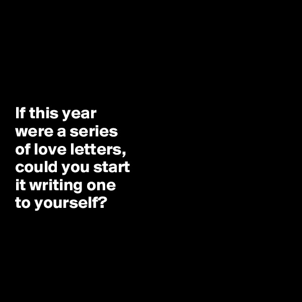 




If this year 
were a series 
of love letters, 
could you start 
it writing one 
to yourself? 




