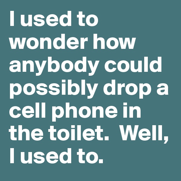 I used to wonder how anybody could possibly drop a cell phone in the toilet.  Well, I used to.
