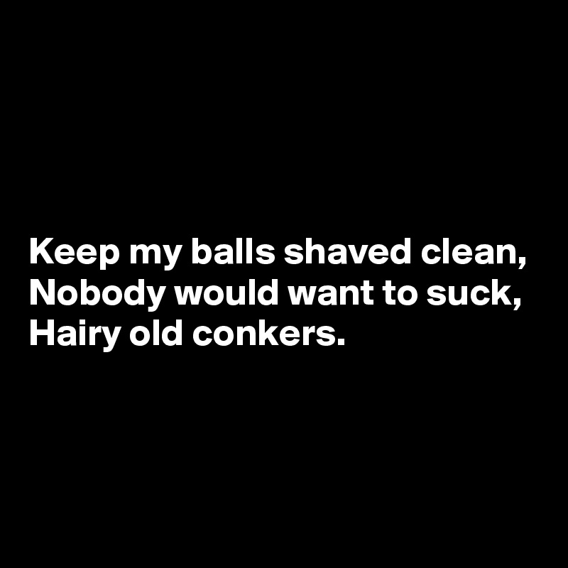 




Keep my balls shaved clean,
Nobody would want to suck,
Hairy old conkers.



