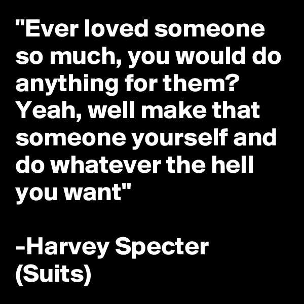 "Ever loved someone so much, you would do anything for them?
Yeah, well make that someone yourself and do whatever the hell you want"

-Harvey Specter (Suits)